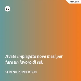 Avete impiegato nove mesi per fare un lavoro di sei. - Serena Pemberton