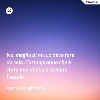 No, meglio di no. Lo devo fare da sola. Così sapranno che è stata una donna a domare l'aquila. - Serena Pemberton