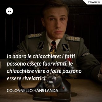 Io adoro le chiacchiere: i fatti possono essere fuorvianti, le chiacchiere vere o false possono essere rivelatrici. - Colonnello Hans Landa