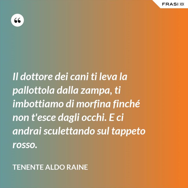 Il dottore dei cani ti leva la pallottola dalla zampa, ti imbottiamo di morfina finché non t'esce dagli occhi. E ci andrai sculettando sul tappeto rosso. - Tenente Aldo Raine
