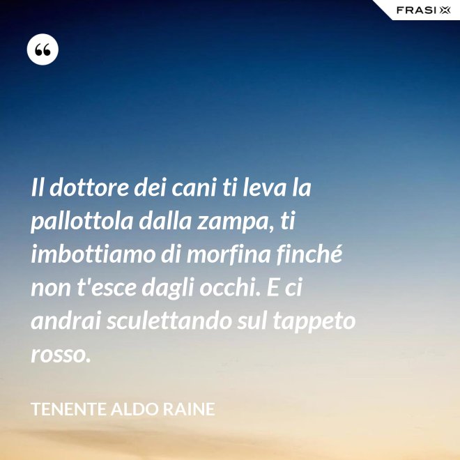 Il dottore dei cani ti leva la pallottola dalla zampa, ti imbottiamo di morfina finché non t'esce dagli occhi. E ci andrai sculettando sul tappeto rosso. - Tenente Aldo Raine