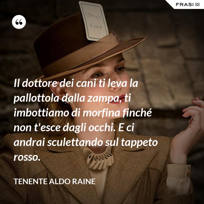 Il dottore dei cani ti leva la pallottola dalla zampa, ti imbottiamo di morfina finché non t'esce dagli occhi. E ci andrai sculettando sul tappeto rosso. - Tenente Aldo Raine