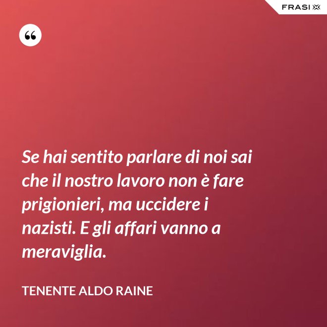 Se hai sentito parlare di noi sai che il nostro lavoro non è fare prigionieri, ma uccidere i nazisti. E gli affari vanno a meraviglia. - Tenente Aldo Raine