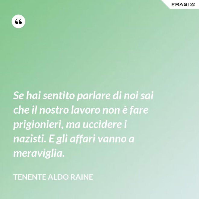 Se hai sentito parlare di noi sai che il nostro lavoro non è fare prigionieri, ma uccidere i nazisti. E gli affari vanno a meraviglia. - Tenente Aldo Raine