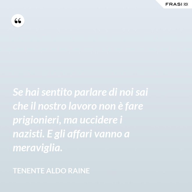 Se hai sentito parlare di noi sai che il nostro lavoro non è fare prigionieri, ma uccidere i nazisti. E gli affari vanno a meraviglia. - Tenente Aldo Raine