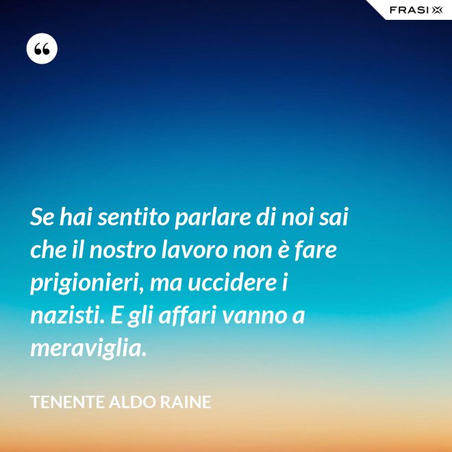 Se hai sentito parlare di noi sai che il nostro lavoro non è fare prigionieri, ma uccidere i nazisti. E gli affari vanno a meraviglia. - Tenente Aldo Raine