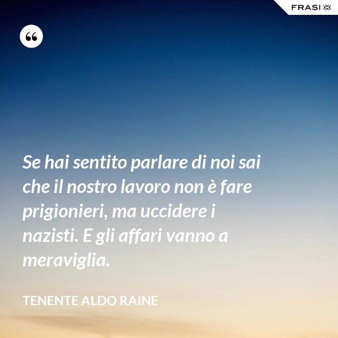 Se hai sentito parlare di noi sai che il nostro lavoro non è fare prigionieri, ma uccidere i nazisti. E gli affari vanno a meraviglia. - Tenente Aldo Raine