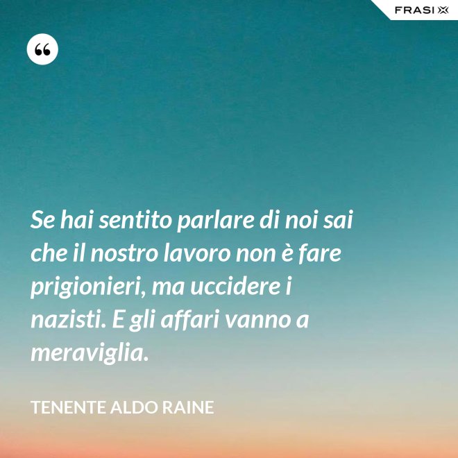 Se hai sentito parlare di noi sai che il nostro lavoro non è fare prigionieri, ma uccidere i nazisti. E gli affari vanno a meraviglia. - Tenente Aldo Raine