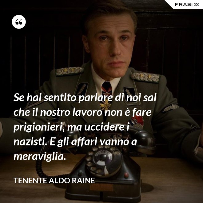 Se hai sentito parlare di noi sai che il nostro lavoro non è fare prigionieri, ma uccidere i nazisti. E gli affari vanno a meraviglia. - Tenente Aldo Raine