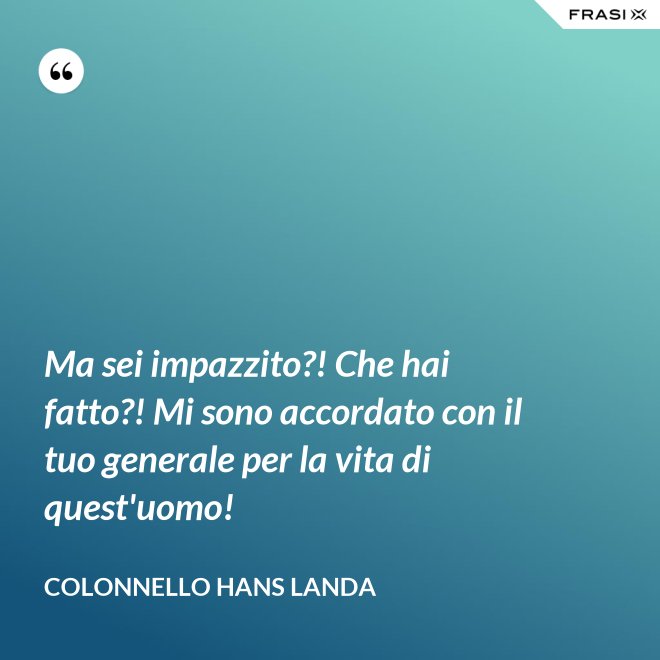 Ma sei impazzito?! Che hai fatto?! Mi sono accordato con il tuo generale per la vita di quest'uomo! - Colonnello Hans Landa