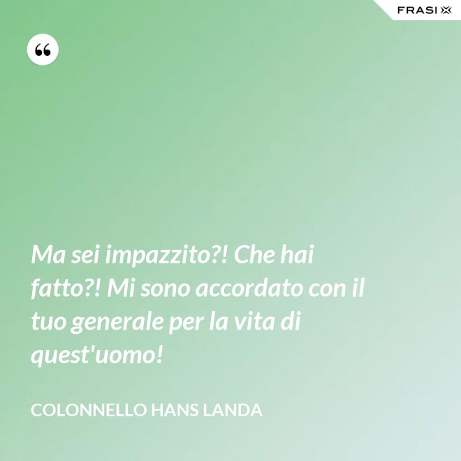 Ma sei impazzito?! Che hai fatto?! Mi sono accordato con il tuo generale per la vita di quest'uomo! - Colonnello Hans Landa
