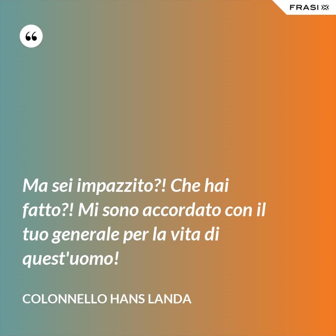 Ma sei impazzito?! Che hai fatto?! Mi sono accordato con il tuo generale per la vita di quest'uomo! - Colonnello Hans Landa