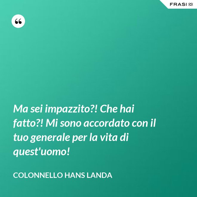 Ma sei impazzito?! Che hai fatto?! Mi sono accordato con il tuo generale per la vita di quest'uomo! - Colonnello Hans Landa
