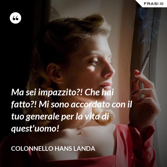 Ma sei impazzito?! Che hai fatto?! Mi sono accordato con il tuo generale per la vita di quest'uomo! - Colonnello Hans Landa