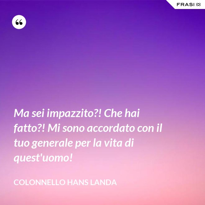 Ma sei impazzito?! Che hai fatto?! Mi sono accordato con il tuo generale per la vita di quest'uomo! - Colonnello Hans Landa
