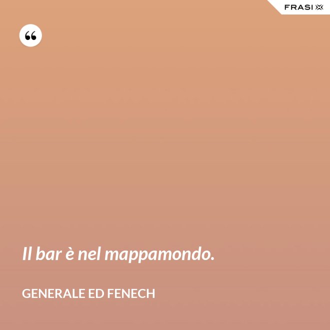 Il bar è nel mappamondo. - Generale Ed Fenech