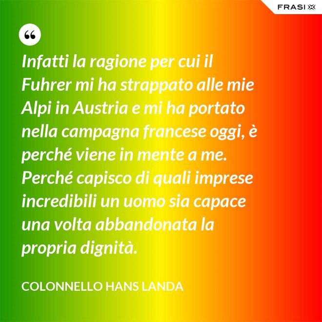 Infatti la ragione per cui il Fuhrer mi ha strappato alle mie Alpi in Austria e mi ha portato nella campagna francese oggi, è perché viene in mente a me. Perché capisco di quali imprese incredibili un uomo sia capace una volta abbandonata la propria dignità. - Colonnello Hans Landa