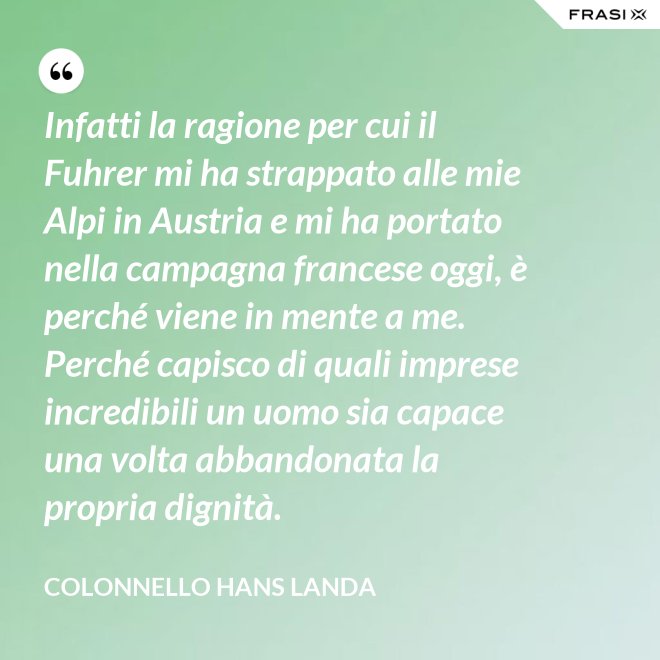 Infatti la ragione per cui il Fuhrer mi ha strappato alle mie Alpi in Austria e mi ha portato nella campagna francese oggi, è perché viene in mente a me. Perché capisco di quali imprese incredibili un uomo sia capace una volta abbandonata la propria dignità. - Colonnello Hans Landa