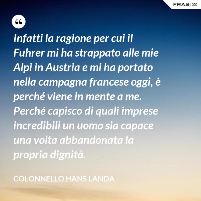 Infatti la ragione per cui il Fuhrer mi ha strappato alle mie Alpi in Austria e mi ha portato nella campagna francese oggi, è perché viene in mente a me. Perché capisco di quali imprese incredibili un uomo sia capace una volta abbandonata la propria dignità. - Colonnello Hans Landa