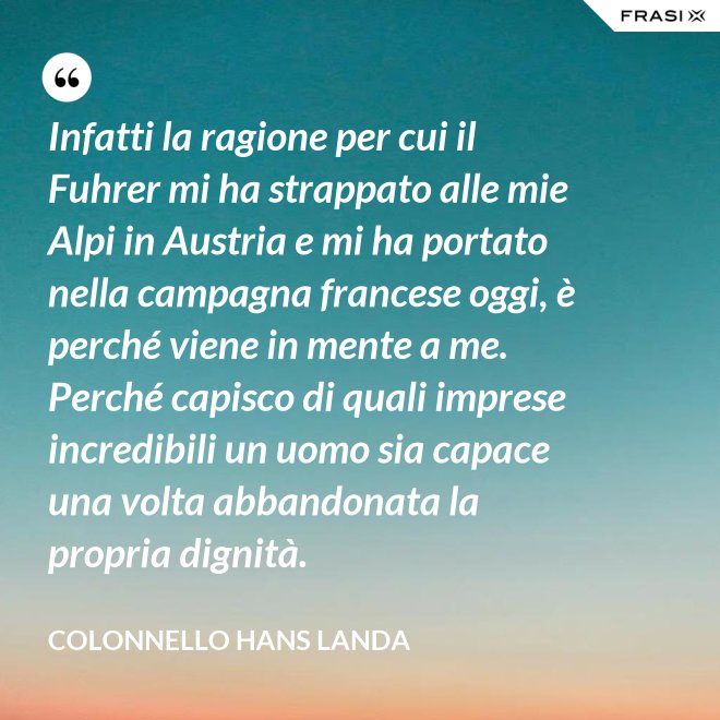 Infatti la ragione per cui il Fuhrer mi ha strappato alle mie Alpi in Austria e mi ha portato nella campagna francese oggi, è perché viene in mente a me. Perché capisco di quali imprese incredibili un uomo sia capace una volta abbandonata la propria dignità. - Colonnello Hans Landa