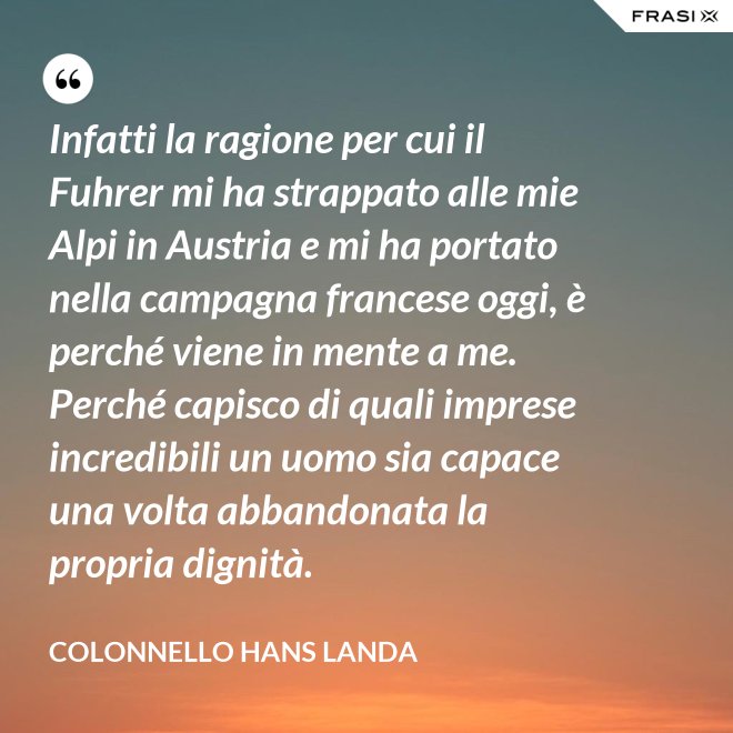 Infatti la ragione per cui il Fuhrer mi ha strappato alle mie Alpi in Austria e mi ha portato nella campagna francese oggi, è perché viene in mente a me. Perché capisco di quali imprese incredibili un uomo sia capace una volta abbandonata la propria dignità. - Colonnello Hans Landa