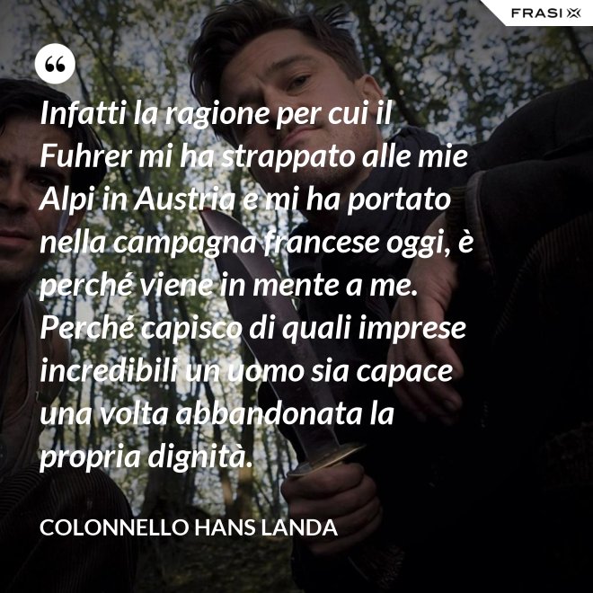 Infatti la ragione per cui il Fuhrer mi ha strappato alle mie Alpi in Austria e mi ha portato nella campagna francese oggi, è perché viene in mente a me. Perché capisco di quali imprese incredibili un uomo sia capace una volta abbandonata la propria dignità. - Colonnello Hans Landa