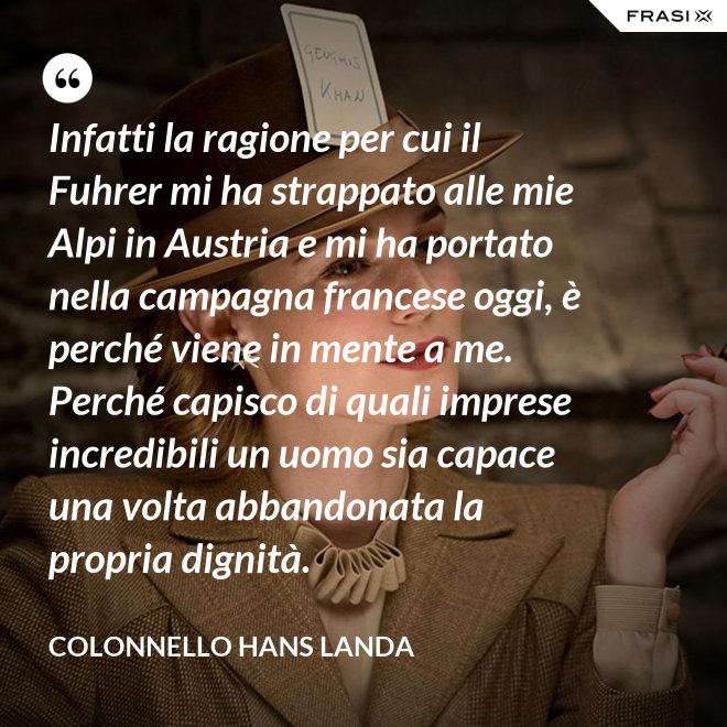 Infatti la ragione per cui il Fuhrer mi ha strappato alle mie Alpi in Austria e mi ha portato nella campagna francese oggi, è perché viene in mente a me. Perché capisco di quali imprese incredibili un uomo sia capace una volta abbandonata la propria dignità. - Colonnello Hans Landa