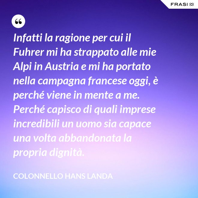 Infatti la ragione per cui il Fuhrer mi ha strappato alle mie Alpi in Austria e mi ha portato nella campagna francese oggi, è perché viene in mente a me. Perché capisco di quali imprese incredibili un uomo sia capace una volta abbandonata la propria dignità. - Colonnello Hans Landa