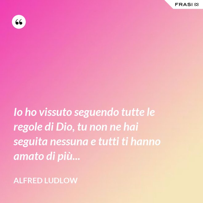 Io ho vissuto seguendo tutte le regole di Dio, tu non ne hai seguita nessuna e tutti ti hanno amato di più... - Alfred Ludlow