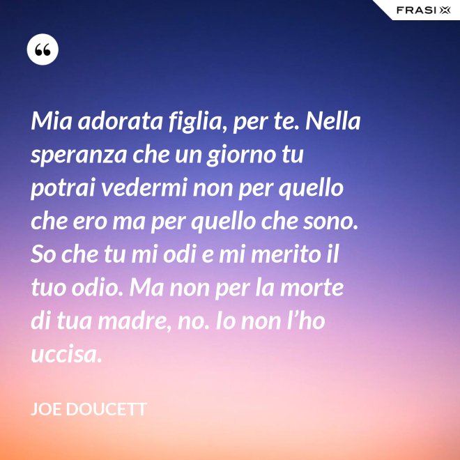 Mia adorata figlia, per te. Nella speranza che un giorno tu potrai vedermi non per quello che ero ma per quello che sono. So che tu mi odi e mi merito il tuo odio. Ma non per la morte di tua madre, no. Io non l’ho uccisa. - Joe Doucett