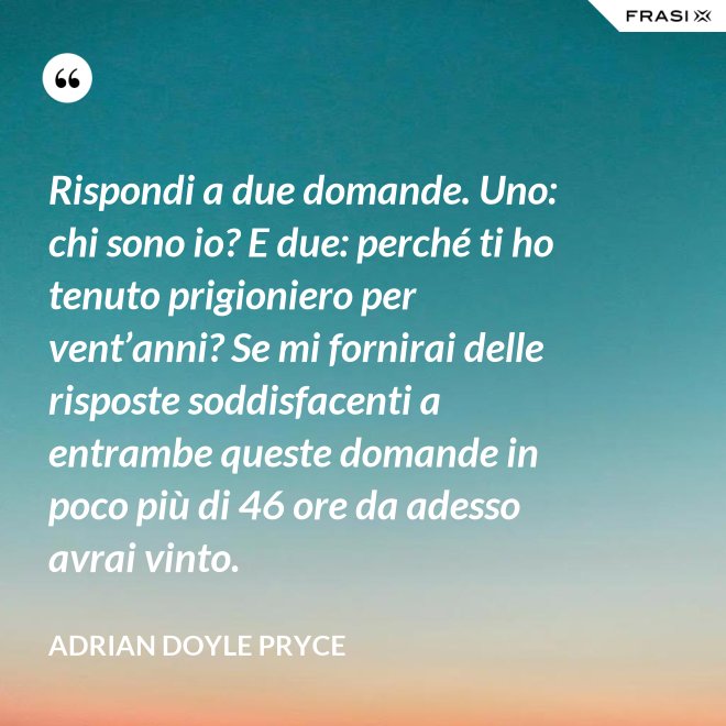 Rispondi a due domande. Uno: chi sono io? E due: perché ti ho tenuto prigioniero per vent’anni? Se mi fornirai delle risposte soddisfacenti a entrambe queste domande in poco più di 46 ore da adesso avrai vinto. - Adrian Doyle Pryce