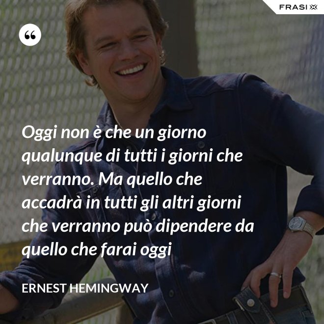 Oggi non è che un giorno qualunque di tutti i giorni che verranno. Ma quello che accadrà in tutti gli altri giorni che verranno può dipendere da quello che farai oggi - Ernest Hemingway
