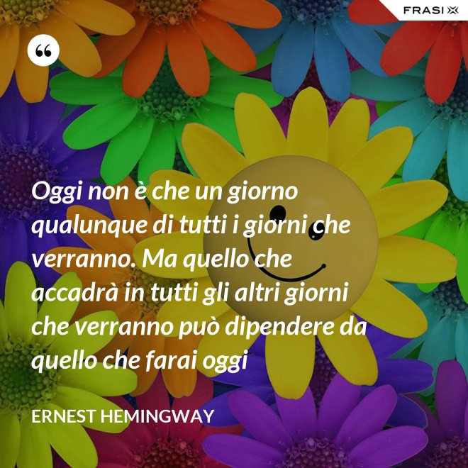 Oggi non è che un giorno qualunque di tutti i giorni che verranno. Ma quello che accadrà in tutti gli altri giorni che verranno può dipendere da quello che farai oggi - Ernest Hemingway