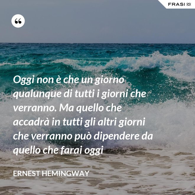 Oggi non è che un giorno qualunque di tutti i giorni che verranno. Ma quello che accadrà in tutti gli altri giorni che verranno può dipendere da quello che farai oggi - Ernest Hemingway