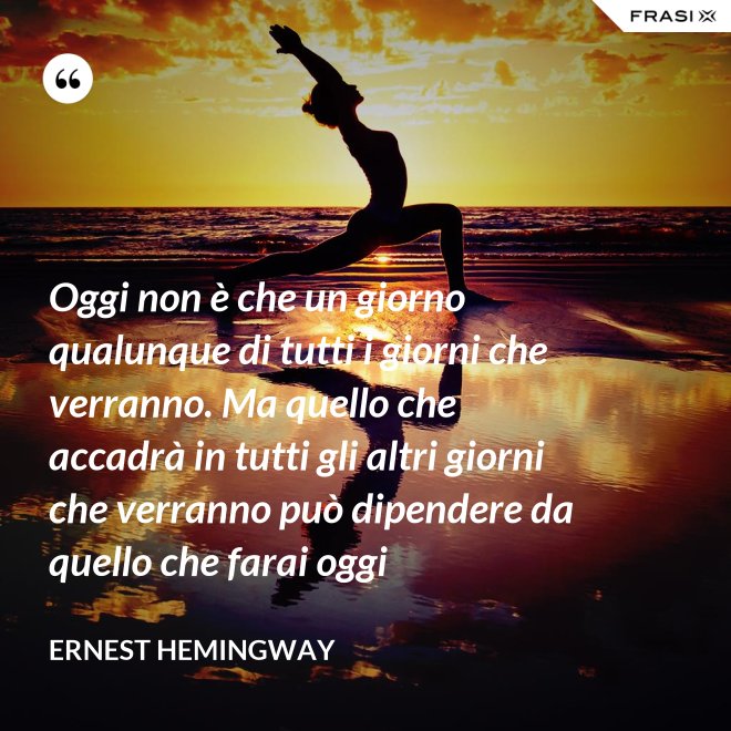 Oggi non è che un giorno qualunque di tutti i giorni che verranno. Ma quello che accadrà in tutti gli altri giorni che verranno può dipendere da quello che farai oggi - Ernest Hemingway