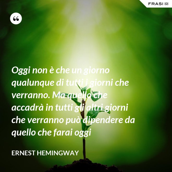 Oggi non è che un giorno qualunque di tutti i giorni che verranno. Ma quello che accadrà in tutti gli altri giorni che verranno può dipendere da quello che farai oggi - Ernest Hemingway