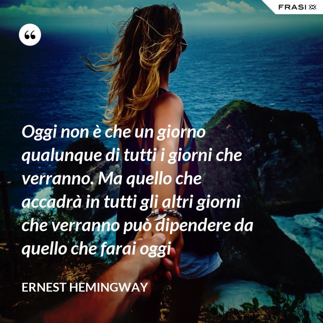 Oggi non è che un giorno qualunque di tutti i giorni che verranno. Ma quello che accadrà in tutti gli altri giorni che verranno può dipendere da quello che farai oggi - Ernest Hemingway