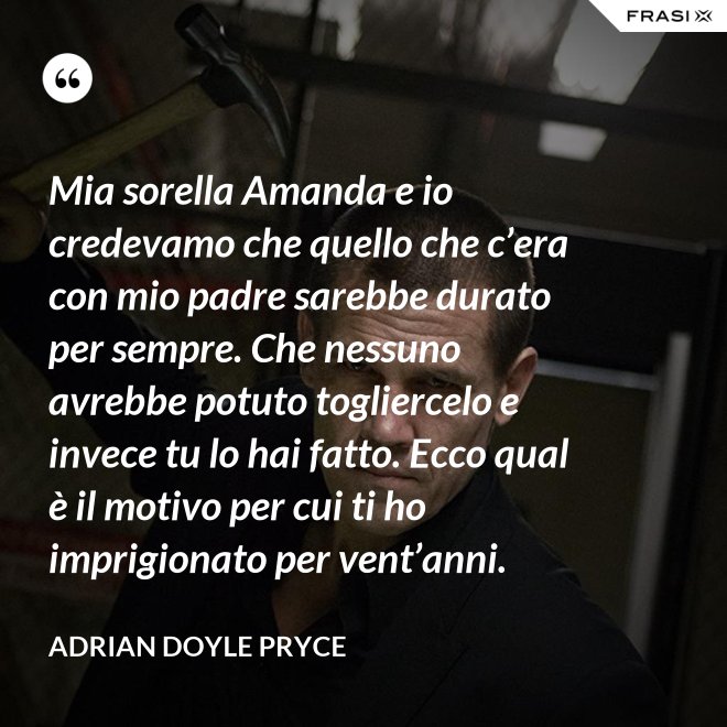 Mia sorella Amanda e io credevamo che quello che c’era con mio padre sarebbe durato per sempre. Che nessuno avrebbe potuto togliercelo e invece tu lo hai fatto. Ecco qual è il motivo per cui ti ho imprigionato per vent’anni. - Adrian Doyle Pryce