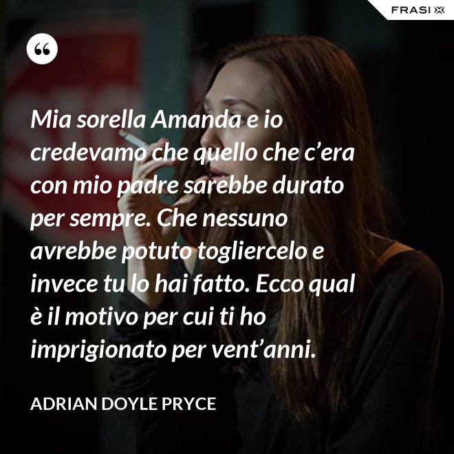 Mia sorella Amanda e io credevamo che quello che c’era con mio padre sarebbe durato per sempre. Che nessuno avrebbe potuto togliercelo e invece tu lo hai fatto. Ecco qual è il motivo per cui ti ho imprigionato per vent’anni. - Adrian Doyle Pryce