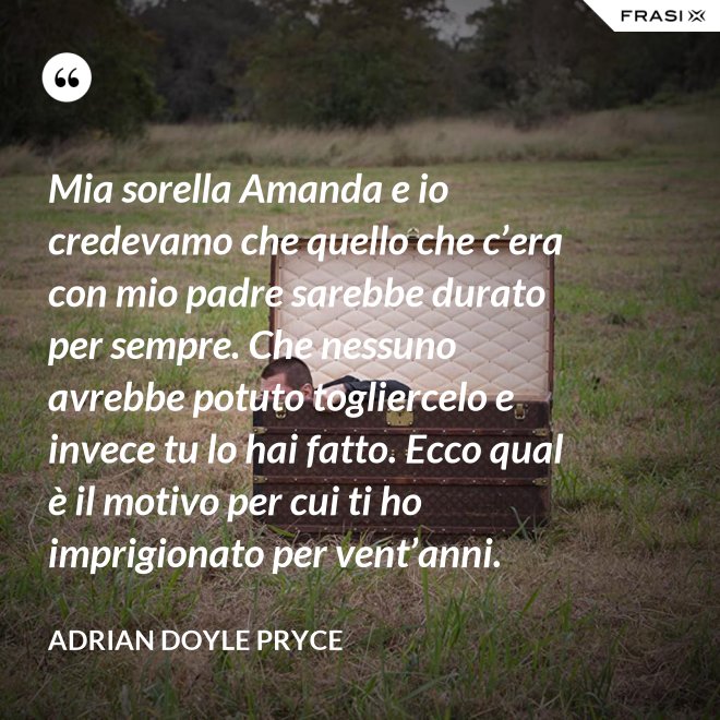 Mia sorella Amanda e io credevamo che quello che c’era con mio padre sarebbe durato per sempre. Che nessuno avrebbe potuto togliercelo e invece tu lo hai fatto. Ecco qual è il motivo per cui ti ho imprigionato per vent’anni. - Adrian Doyle Pryce