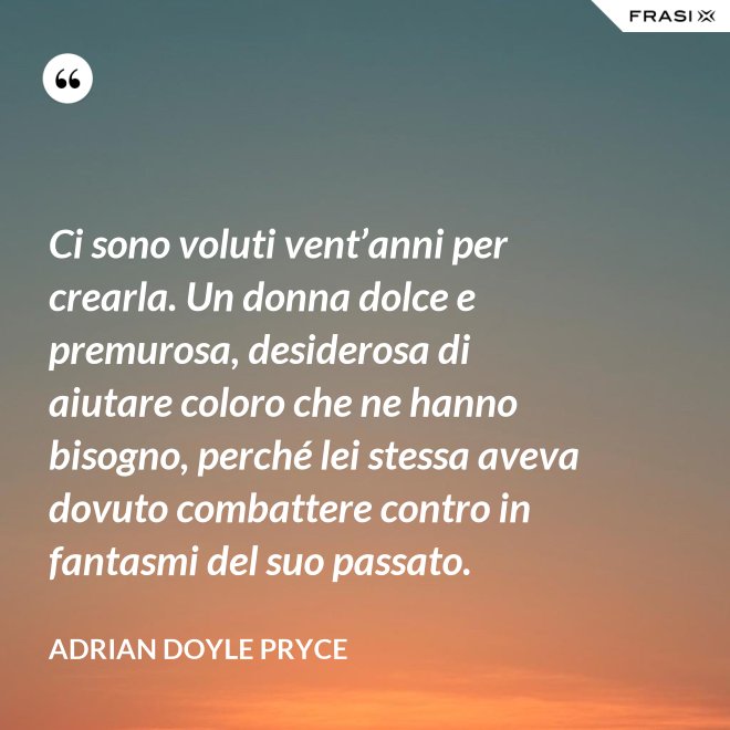 Ci sono voluti vent’anni per crearla. Un donna dolce e premurosa, desiderosa di aiutare coloro che ne hanno bisogno, perché lei stessa aveva dovuto combattere contro in fantasmi del suo passato. - Adrian Doyle Pryce