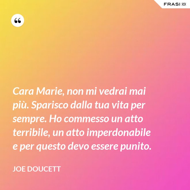 Cara Marie, non mi vedrai mai più. Sparisco dalla tua vita per sempre. Ho commesso un atto terribile, un atto imperdonabile e per questo devo essere punito. - Joe Doucett