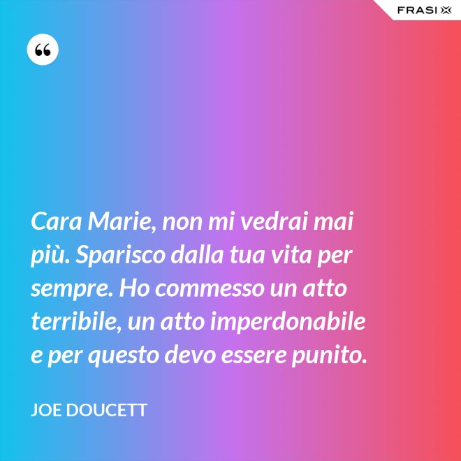 Cara Marie, non mi vedrai mai più. Sparisco dalla tua vita per sempre. Ho commesso un atto terribile, un atto imperdonabile e per questo devo essere punito. - Joe Doucett