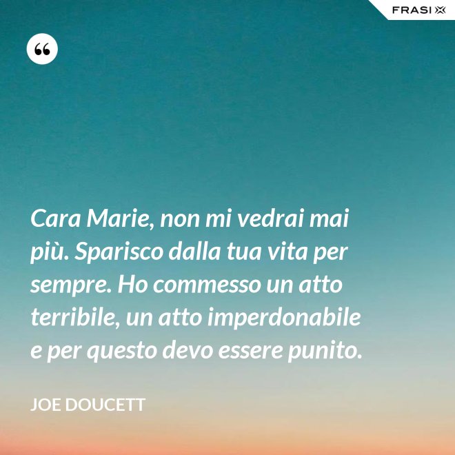 Cara Marie, non mi vedrai mai più. Sparisco dalla tua vita per sempre. Ho commesso un atto terribile, un atto imperdonabile e per questo devo essere punito. - Joe Doucett