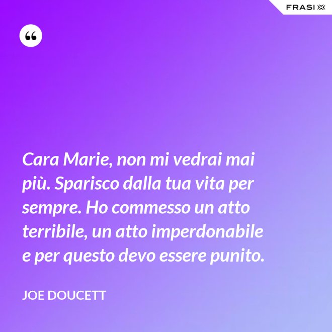 Cara Marie, non mi vedrai mai più. Sparisco dalla tua vita per sempre. Ho commesso un atto terribile, un atto imperdonabile e per questo devo essere punito. - Joe Doucett