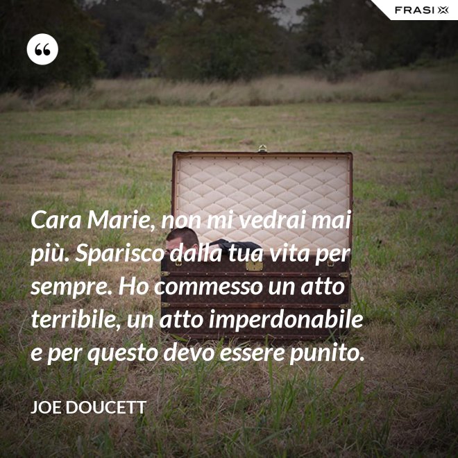 Cara Marie, non mi vedrai mai più. Sparisco dalla tua vita per sempre. Ho commesso un atto terribile, un atto imperdonabile e per questo devo essere punito. - Joe Doucett