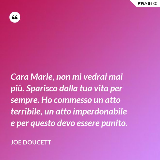 Cara Marie, non mi vedrai mai più. Sparisco dalla tua vita per sempre. Ho commesso un atto terribile, un atto imperdonabile e per questo devo essere punito. - Joe Doucett