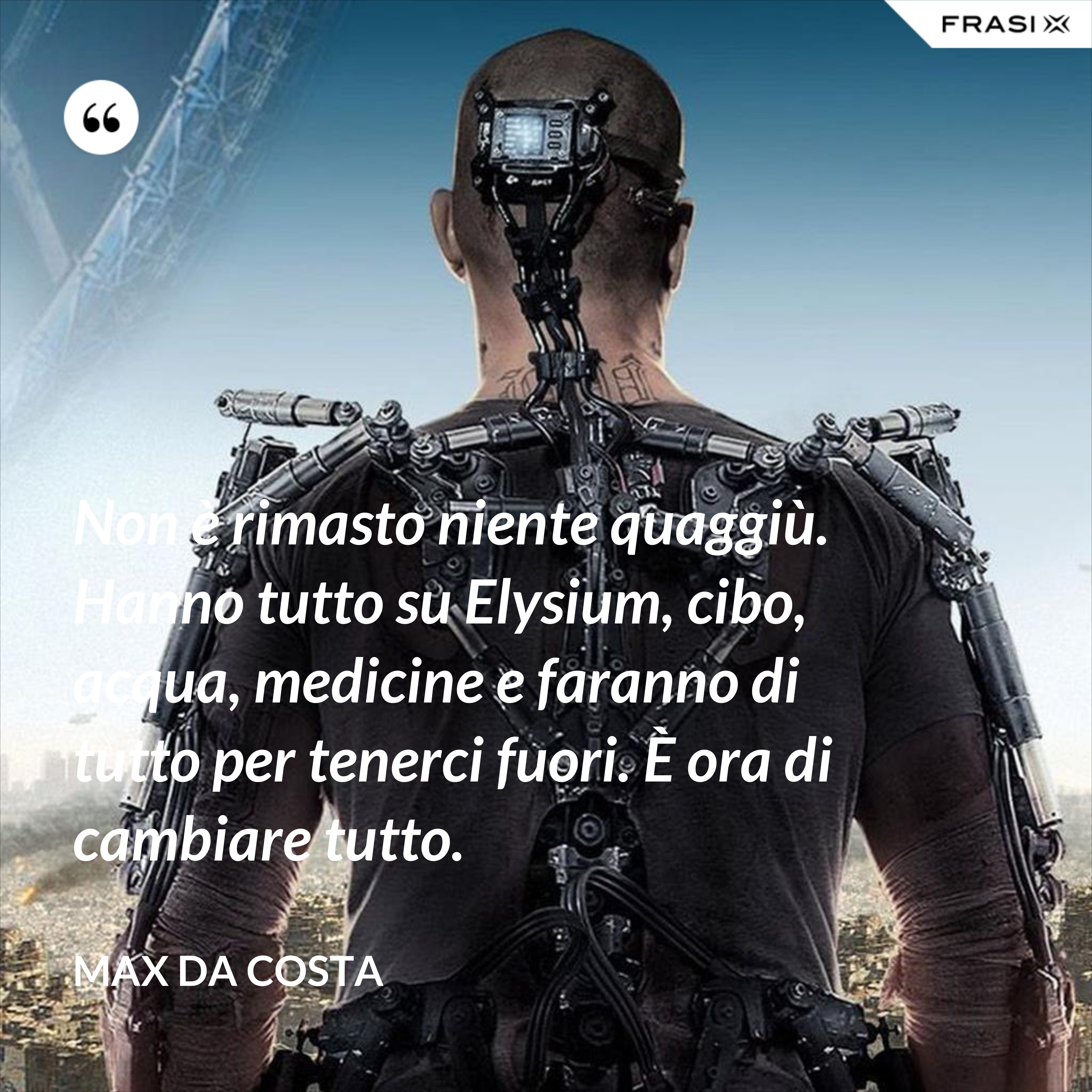Non è rimasto niente quaggiù. Hanno tutto su Elysium, cibo, acqua, medicine e faranno di tutto per tenerci fuori. È ora di cambiare tutto. - Max Da Costa