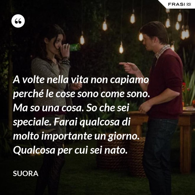A volte nella vita non capiamo perché le cose sono come sono. Ma so una cosa. So che sei speciale. Farai qualcosa di molto importante un giorno. Qualcosa per cui sei nato. - Suora