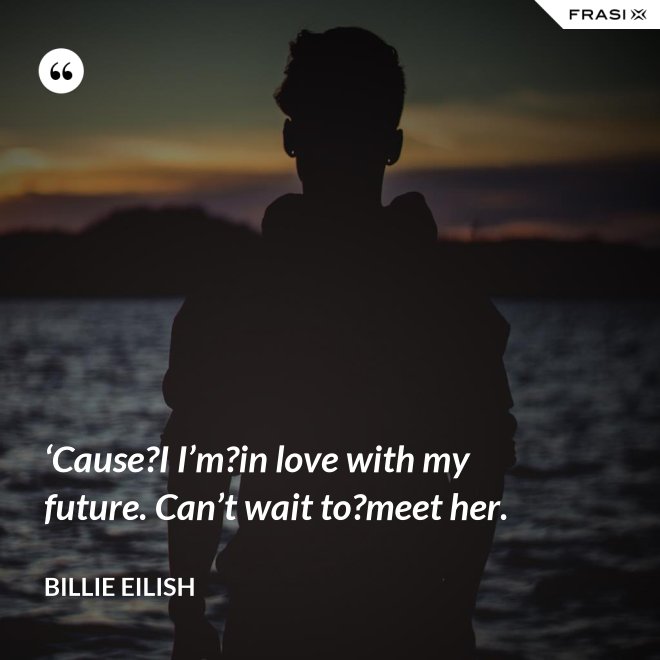 ‘Cause?I I’m?in love with my future. Can’t wait to?meet her. - Billie Eilish